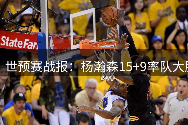 世预赛战报：杨瀚森15+9率队大胜，八村近全中砍29分，文班21分钟22+9