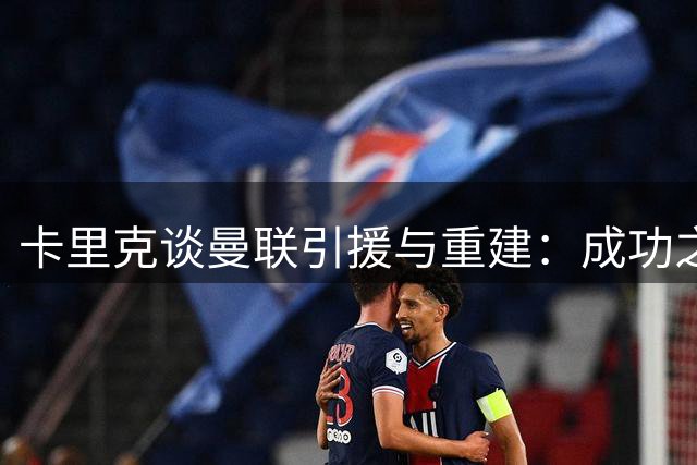 卡里克谈曼联引援与重建：成功之路需经历磨砺