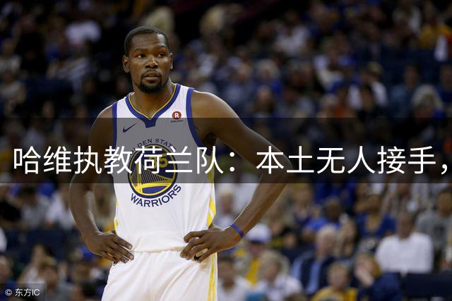 哈维执教荷兰队：本土无人接手，荷兰足协无奈“外聘”