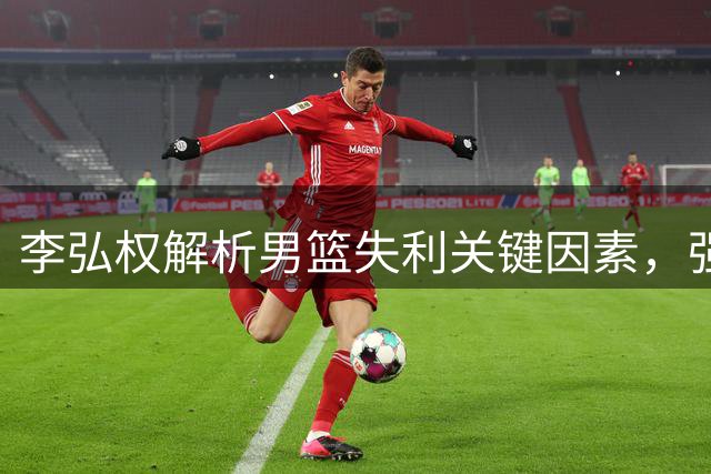李弘权解析男篮失利关键因素，强调逐个改进