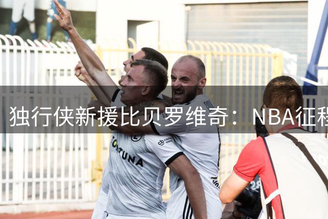 独行侠新援比贝罗维奇：NBA征程才刚开始 渴望证明自我价值