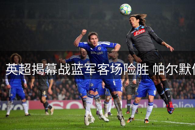 英超揭幕战蓝军客场险胜 帕尔默佩德罗默契连线导演胜利