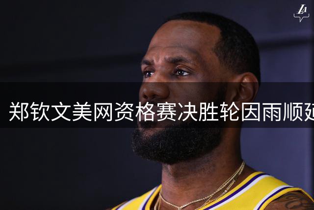 郑钦文美网资格赛决胜轮因雨顺延至次日