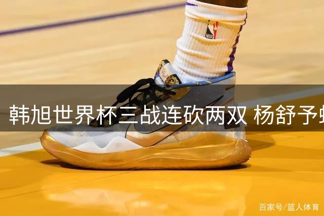 韩旭世界杯三战连砍两双 杨舒予蜕变显大将之风
